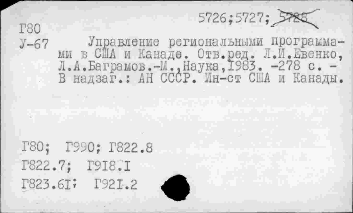 ﻿5726; 5727;
Г80	-
у-67 Управление региональными программами в США и Канаде. Отв.ред. Л.И.Евенко, Л.А.Ваграмов.-М.,Наука,1983. -278 с. -В надзаг.: АН СССР. Ин-ст США и Канады.
Г80; Г990; Г822.8
Г822.7; Г918.1
Г823.6П Г921.2